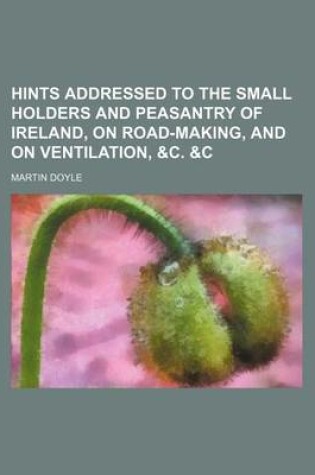 Cover of Hints Addressed to the Small Holders and Peasantry of Ireland, on Road-Making, and on Ventilation, &C. &C