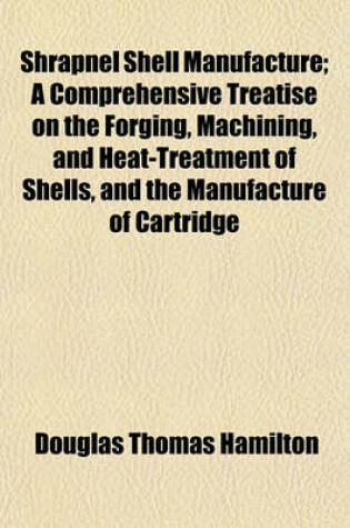 Cover of Shrapnel Shell Manufacture; A Comprehensive Treatise on the Forging, Machining, and Heat-Treatment of Shells, and the Manufacture of Cartridge