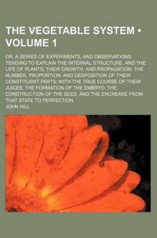Cover of The Vegetable System (Volume 1); Or, a Series of Experiments, and Observations Tending to Explain the Internal Structure, and the Life of Plants Their Growth, and Propagation the Number, Proportion, and Desposition of Their Constituent Parts with the True