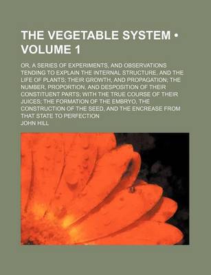 Book cover for The Vegetable System (Volume 1); Or, a Series of Experiments, and Observations Tending to Explain the Internal Structure, and the Life of Plants Their Growth, and Propagation the Number, Proportion, and Desposition of Their Constituent Parts with the True