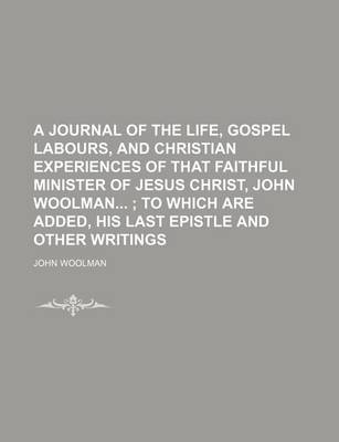 Book cover for A Journal of the Life, Gospel Labours, and Christian Experiences of That Faithful Minister of Jesus Christ, John Woolman; To Which Are Added, His Last Epistle and Other Writings