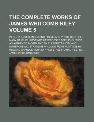 Book cover for The Complete Works of James Whitcomb Riley Volume 5; In Ten Volumes, Including Poems and Prose Sketches, Many of Which Have Not Heretofore Been Published an Authentic Biography, an Elaborate Index and Numerous Illustrations in Color from Paintings by Howa