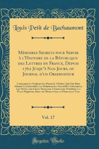 Cover of Mémoires Secrets Pour Servir À l'Histoire de la République Des Lettres En France, Depuis 1762 Jusqu'à Nos Jours, Ou Journal d'Un Observateur, Vol. 17