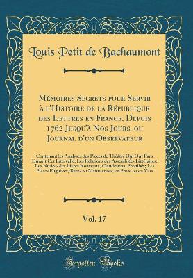 Book cover for Mémoires Secrets Pour Servir À l'Histoire de la République Des Lettres En France, Depuis 1762 Jusqu'à Nos Jours, Ou Journal d'Un Observateur, Vol. 17