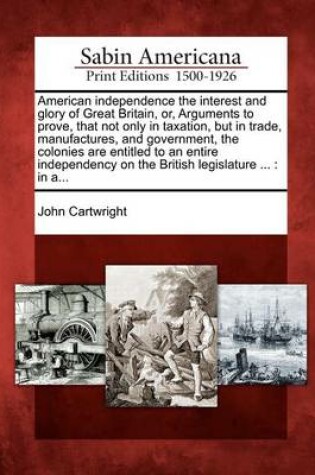 Cover of American Independence the Interest and Glory of Great Britain, Or, Arguments to Prove, That Not Only in Taxation, But in Trade, Manufactures, and Government, the Colonies Are Entitled to an Entire Independency on the British Legislature ...