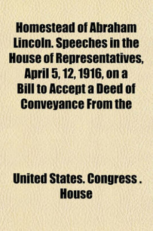 Cover of Homestead of Abraham Lincoln. Speeches in the House of Representatives, April 5, 12, 1916, on a Bill to Accept a Deed of Conveyance from the