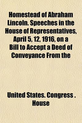 Book cover for Homestead of Abraham Lincoln. Speeches in the House of Representatives, April 5, 12, 1916, on a Bill to Accept a Deed of Conveyance from the