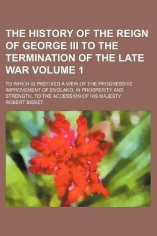 Cover of The History of the Reign of George III to the Termination of the Late War Volume 1; To Which Is Prefixed a View of the Progressive Improvement of England, in Prosperity and Strength, to the Accession of His Majesty