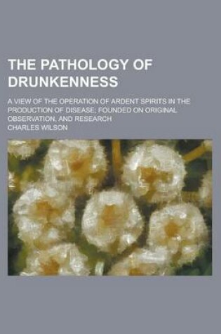 Cover of The Pathology of Drunkenness; A View of the Operation of Ardent Spirits in the Production of Disease; Founded on Original Observation, and Research