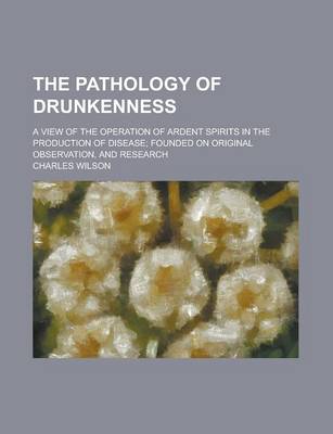 Book cover for The Pathology of Drunkenness; A View of the Operation of Ardent Spirits in the Production of Disease; Founded on Original Observation, and Research