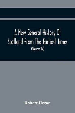 Cover of A New General History Of Scotland From The Earliest Times, To The Aera Of The Abolition Of The Hereditary Jurisdictions Of Subjects In Scotland In The Year 1748 (Volume Iv)