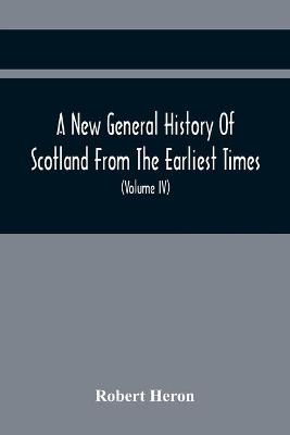 Book cover for A New General History Of Scotland From The Earliest Times, To The Aera Of The Abolition Of The Hereditary Jurisdictions Of Subjects In Scotland In The Year 1748 (Volume Iv)