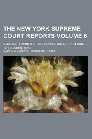 Cover of The New York Supreme Court Reports Volume 6; Cases Determined in the Supreme Court from June ... 1873 [To June 1875]