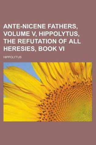 Cover of Ante-Nicene Fathers, Volume V, Hippolytus, the Refutation of All Heresies, Book VI