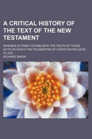 Cover of A Critical History of the Text of the New Testament; Wherein Is Firmly Establish'd the Truth of Those Acts on Which the Foundation of Christian Religion Is Laid