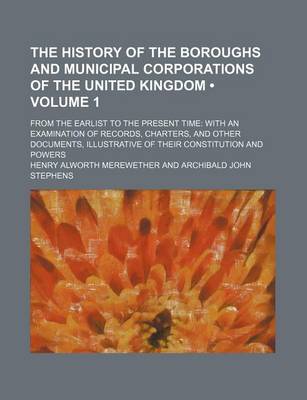 Book cover for The History of the Boroughs and Municipal Corporations of the United Kingdom (Volume 1); From the Earlist to the Present Time with an Examination of Records, Charters, and Other Documents, Illustrative of Their Constitution and Powers