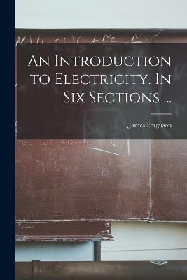 Book cover for An Introduction to Electricity. In Six Sections ...