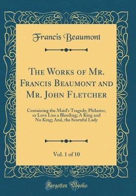 Book cover for The Works of Mr. Francis Beaumont and Mr. John Fletcher, Vol. 1 of 10: Containing the Maid's Tragedy; Philaster, or Love Lies a Bleeding; A King and No King; And, the Scornful Lady (Classic Reprint)