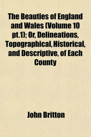 Cover of The Beauties of England and Wales (Volume 10 PT.1); Or, Delineations, Topographical, Historical, and Descriptive, of Each County