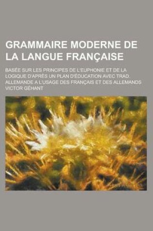 Cover of Grammaire Moderne de La Langue Francaise; Basee Sur Les Principes de L'Euphonie Et de La Logique D'Apres Un Plan D'Education Avec Trad. Allemande A L'