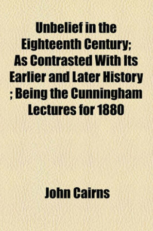 Cover of Unbelief in the Eighteenth Century; As Contrasted with Its Earlier and Later History; Being the Cunningham Lectures for 1880