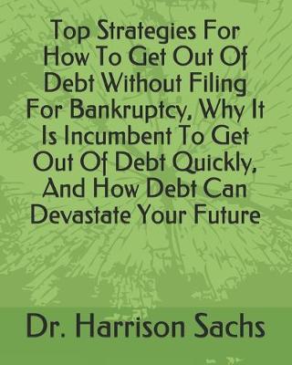 Book cover for Top Strategies For How To Get Out Of Debt Without Filing For Bankruptcy, Why It Is Incumbent To Get Out Of Debt Quickly, And How Debt Can Devastate Your Future