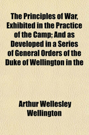 Cover of The Principles of War, Exhibited in the Practice of the Camp; And as Developed in a Series of General Orders of the Duke of Wellington in the