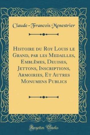 Cover of Histoire Du Roy Louis Le Grand, Par Les Medailles, Emblemes, Deuises, Jettons, Inscriptions, Armoiries, Et Autres Monumens Publics (Classic Reprint)