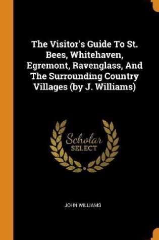 Cover of The Visitor's Guide to St. Bees, Whitehaven, Egremont, Ravenglass, and the Surrounding Country Villages (by J. Williams)