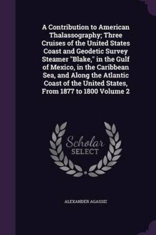 Cover of A Contribution to American Thalassography; Three Cruises of the United States Coast and Geodetic Survey Steamer Blake, in the Gulf of Mexico, in the Caribbean Sea, and Along the Atlantic Coast of the United States, from 1877 to 1800 Volume 2