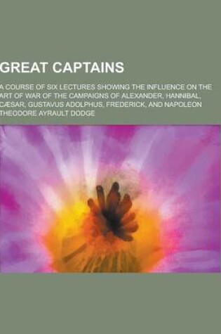 Cover of Great Captains; A Course of Six Lectures Showing the Influence on the Art of War of the Campaigns of Alexander, Hannibal, Caesar, Gustavus Adolphus, F