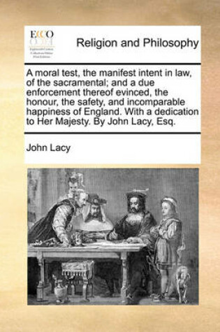 Cover of A Moral Test, the Manifest Intent in Law, of the Sacramental; And a Due Enforcement Thereof Evinced, the Honour, the Safety, and Incomparable Happiness of England. with a Dedication to Her Majesty. by John Lacy, Esq.