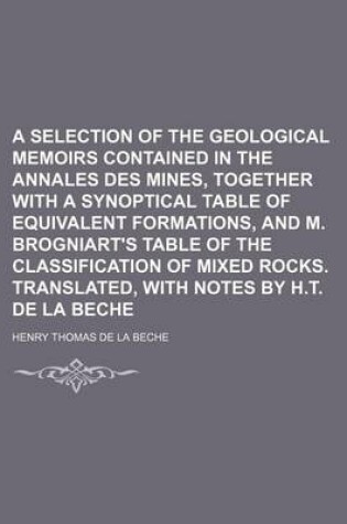 Cover of A Selection of the Geological Memoirs Contained in the Annales Des Mines, Together with a Synoptical Table of Equivalent Formations, and M. Brogniart's Table of the Classification of Mixed Rocks. Translated, with Notes by H.T. de La Beche