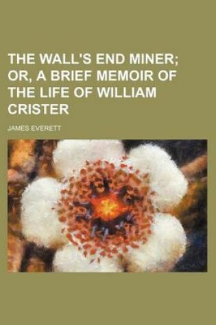 Cover of The Wall's End Miner; Or, a Brief Memoir of the Life of William Crister