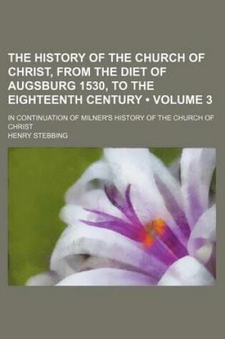 Cover of The History of the Church of Christ, from the Diet of Augsburg 1530, to the Eighteenth Century (Volume 3); In Continuation of Milner's History of the Church of Christ