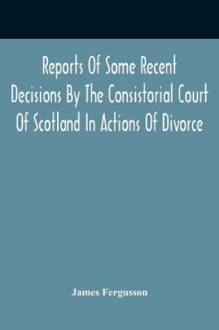 Cover of Reports Of Some Recent Decisions By The Consistorial Court Of Scotland In Actions Of Divorce, Concluding For Dissolution Of Marriages Celebrated Under The English Law