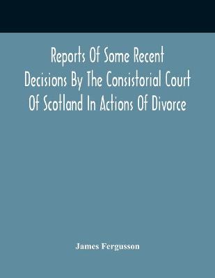 Book cover for Reports Of Some Recent Decisions By The Consistorial Court Of Scotland In Actions Of Divorce, Concluding For Dissolution Of Marriages Celebrated Under The English Law