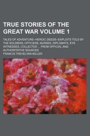 Cover of True Stories of the Great War Volume 1; Tales of Adventure--Heroic Deeds--Exploits Told by the Soldiers, Officers, Nurses, Diplomats, Eye Witnesses, Collected from Official and Authoritative Sources