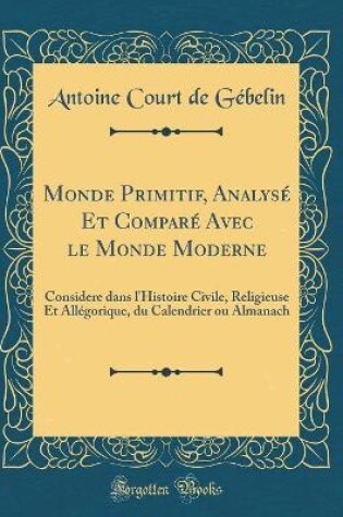 Cover of Monde Primitif, Analysé Et Comparé Avec le Monde Moderne: Considere dans l'Histoire Civile, Religieuse Et Allégorique, du Calendrier ou Almanach (Classic Reprint)