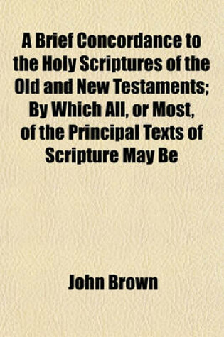 Cover of A Brief Concordance to the Holy Scriptures of the Old and New Testaments; By Which All, or Most, of the Principal Texts of Scripture May Be