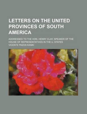 Book cover for Letters on the United Provinces of South America; Addressed to the Hon. Henry Clay, Speaker of the House of Representatives in the U. States