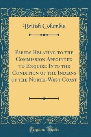 Cover of Papers Relating to the Commission Appointed to Enquire Into the Condition of the Indians of the North-West Coast (Classic Reprint)