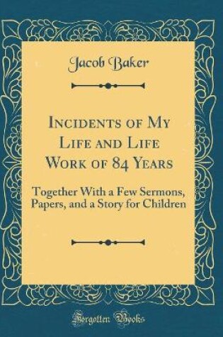 Cover of Incidents of My Life and Life Work of 84 Years: Together With a Few Sermons, Papers, and a Story for Children (Classic Reprint)