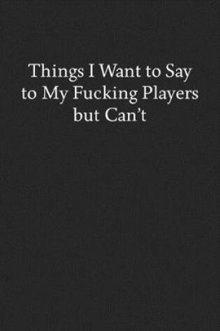 Cover of Things I Want to Say to My Fucking Players but Can't