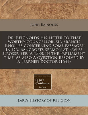 Book cover for Dr. Reignolds His Letter to That Worthy Councellor, Sir Francis Knolles Concerning Some Passages in Dr. Bancrofts Sermon at Pavles Crosse, Feb. 9. 1588. in the Parliament Time. as Also a Qvestion Resolved by a Learned Doctor (1641)