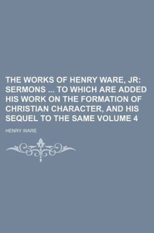Cover of The Works of Henry Ware, Jr Volume 4; Sermons to Which Are Added His Work on the Formation of Christian Character, and His Sequel to the Same