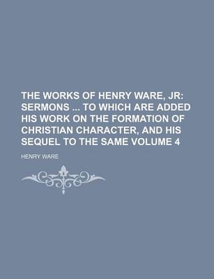Book cover for The Works of Henry Ware, Jr Volume 4; Sermons to Which Are Added His Work on the Formation of Christian Character, and His Sequel to the Same