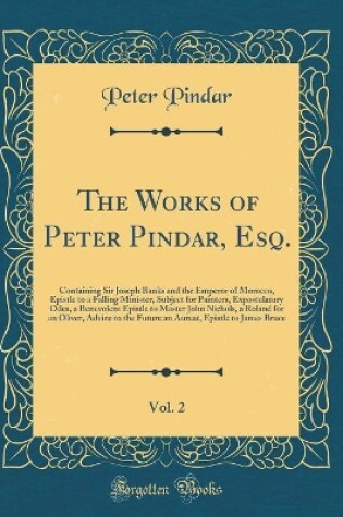 Cover of The Works of Peter Pindar, Esq., Vol. 2: Containing Sir Joseph Banks and the Emperor of Morocco, Epistle to a Falling Minister, Subject for Painters, Expostulatory Odes, a Benevolent Epistle to Master John Nichols, a Roland for an Oliver, Advice to the Fu
