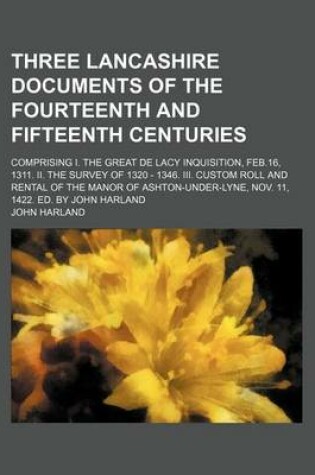 Cover of Three Lancashire Documents of the Fourteenth and Fifteenth Centuries; Comprising I. the Great de Lacy Inquisition, Feb.16, 1311. II. the Survey of 1320 - 1346. III. Custom Roll and Rental of the Manor of Ashton-Under-Lyne, Nov. 11, 1422. Ed. by John Harla