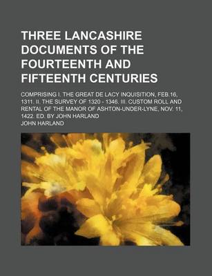 Book cover for Three Lancashire Documents of the Fourteenth and Fifteenth Centuries; Comprising I. the Great de Lacy Inquisition, Feb.16, 1311. II. the Survey of 1320 - 1346. III. Custom Roll and Rental of the Manor of Ashton-Under-Lyne, Nov. 11, 1422. Ed. by John Harla